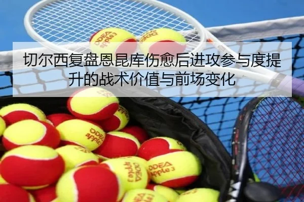 切尔西复盘恩昆库伤愈后进攻参与度提升的战术价值与前场变化