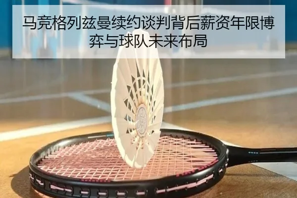 马竞格列兹曼续约谈判背后薪资年限博弈与球队未来布局